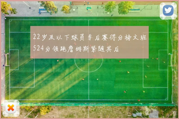 22岁及以下球员季后赛得分榜文班524分领跑詹姆斯紧随其后