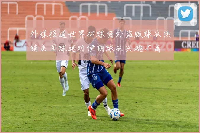 外媒报道世界杯球场外盗版球衣热销美国球迷对伊朗球衣兴趣不高