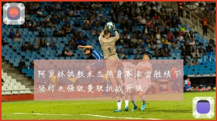 阿莫林执教米兰热身赛未尝胜绩下场对决强敌曼联挑战升级
