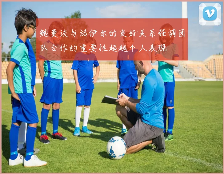 鲍曼谈与诺伊尔的良好关系强调团队合作的重要性超越个人表现