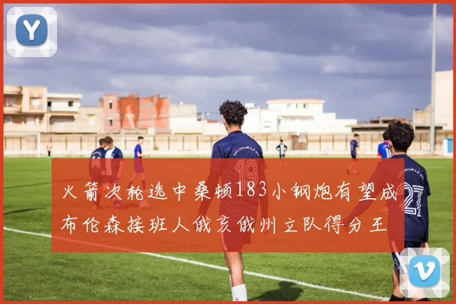 火箭次轮选中桑顿183小钢炮有望成布伦森接班人俄亥俄州立队得分王荣耀加身
