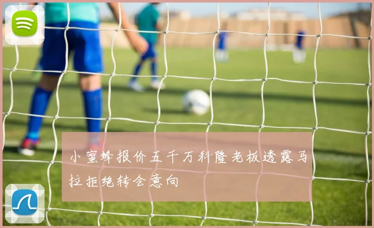 小蜜蜂报价五千万科隆老板透露马拉拒绝转会意向